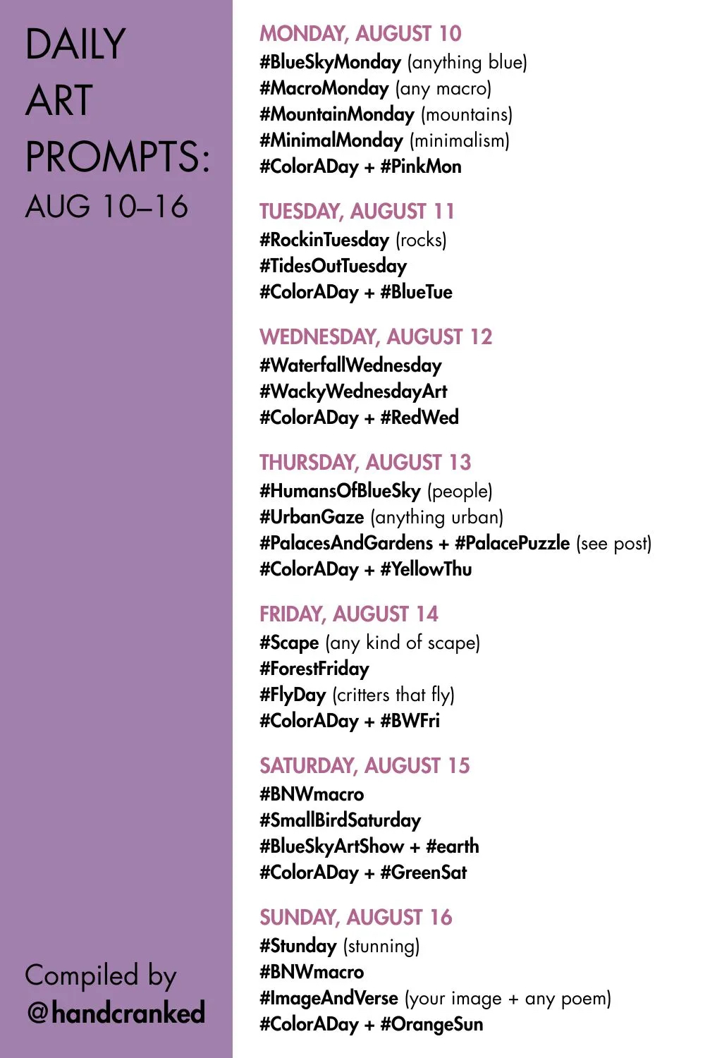 Daily Art Prompts: Aug 10–16

Monday, August 10
#BlueSkyMonday (anything blue)
#MacroMonday (any macro)
#MountainMonday (mountains)
#MinimalMonday (minimalism)
#ColorADay + #PinkMon

Tuesday, August 11
#RockinTuesday (rocks)
#TidesOutTuesday 
#ColorADay + #BlueTue 

Wednesday, August 12
#WaterfallWednesday
#WackyWednesdayArt
#ColorADay + #RedWed

Thursday, August 13
#HumansOfBlueSky (people)
#UrbanGaze (anything urban)
#PalacesAndGardens + #PalacePuzzle (see post)
#ColorADay + #YellowThu

Friday, August 14
#Scape (any kind of scape)
#ForestFriday
#FlyDay (critters that fly)
#ColorADay + #BWFri

Saturday, August 15
#BNWmacro
#SmallBirdSaturday
#BlueSkyArtShow + #earth
#ColorADay + #GreenSat

Sunday, August 16
#Stunday (stunning)
#BNWmacro
#ImageAndVerse (your image + any poem)
#ColorADay + #OrangeSun

Compiled by @handcranked