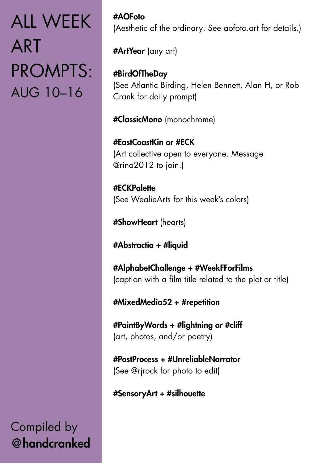 All Week Art Prompts: Aug 10–16

#AOFoto 
(Aesthetic of the ordinary. See aofoto.art for details.)

#ArtYear (any art)

#BirdOfTheDay 
(See Atlantic Birding, Helen Bennett, Alan H, or Rob Crank for daily prompt)

#ClassicMono (monochrome) 

#EastCoastKin or #ECK
(Art collective open to everyone. Message @rina2012 to join.)

#ECKPalette 
(See WealieArts for this week’s colors)

#ShowHeart (hearts)

#Abstractia + #liquid

#AlphabetChallenge + #WeekFForFilms 
(caption with a film title related to the plot or title)

#MixedMedia52 + #repetition

#PaintByWords + #lightning or #cliff
(art, photos, and/or poetry)

#PostProcess + #UnreliableNarrator
(See @rjrock for photo to edit)

#SensoryArt + #silhouette

Compiled by @handcranked